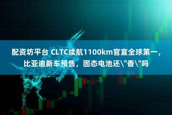 配资坊平台 CLTC续航1100km官宣全球第一，比亚迪新车预售，固态电池还＂香＂吗