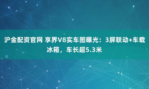 沪金配资官网 享界V8实车图曝光：3屏联动+车载冰箱，车长超5.3米