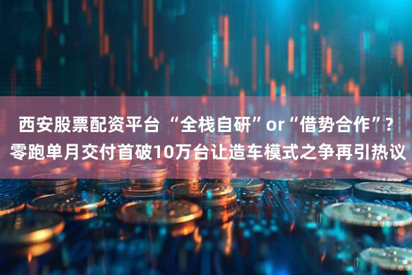西安股票配资平台 “全栈自研”or“借势合作”? 零跑单月交付首破10万台让造车模式之争再引热议