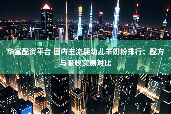 华富配资平台 国内主流婴幼儿羊奶粉排行：配方与吸收实测对比