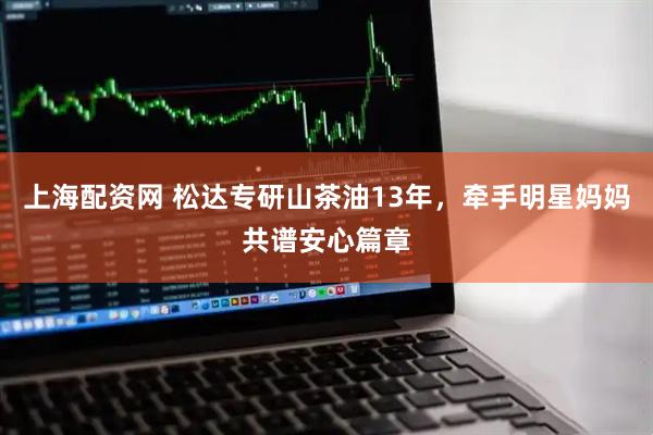 上海配资网 松达专研山茶油13年，牵手明星妈妈共谱安心篇章