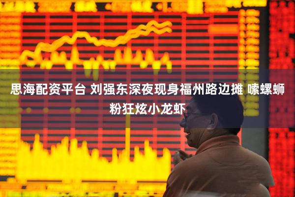 思海配资平台 刘强东深夜现身福州路边摊 嗦螺蛳粉狂炫小龙虾