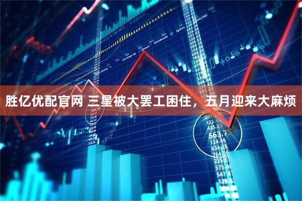胜亿优配官网 三星被大罢工困住，五月迎来大麻烦