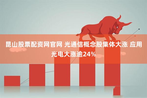 昆山股票配资网官网 光通信概念股集体大涨 应用光电大涨逾24%