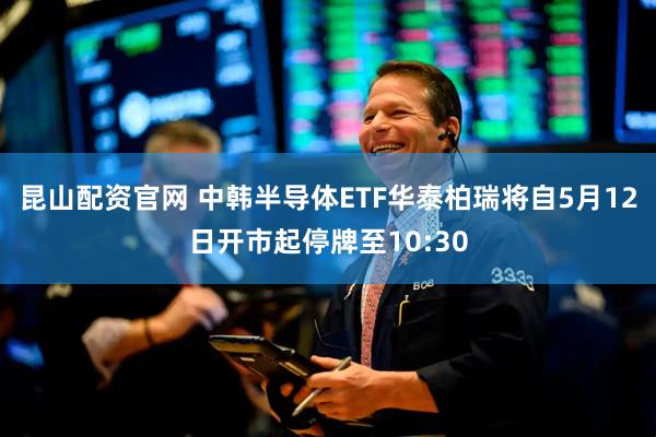 昆山配资官网 中韩半导体ETF华泰柏瑞将自5月12日开市起停牌至10:30